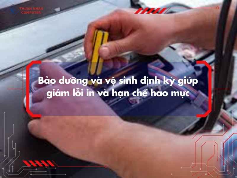 Bảo dưỡng và vệ sinh định kỳ giúp giảm lỗi in và hạn chế hao mực