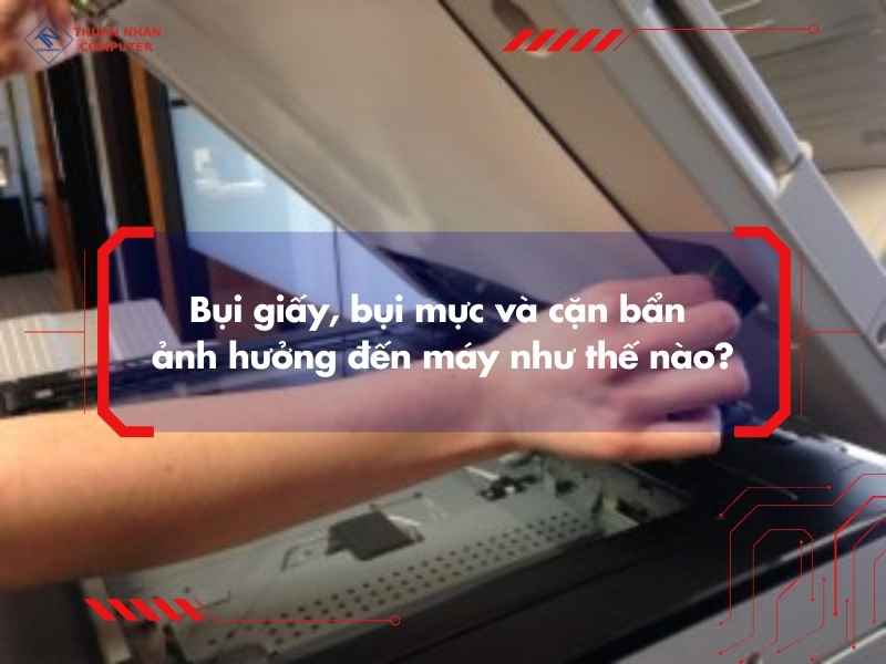 Bụi giấy, bụi mực và cặn bẩn ảnh hưởng đến máy như thế nào?